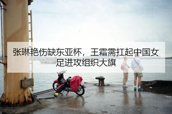 张琳艳伤缺东亚杯，王霜需扛起中国女足进攻组织大旗