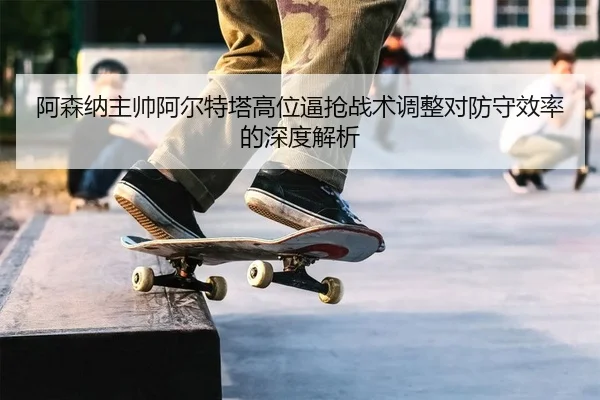 a-sen-na-zhu-shuai-a-er-te-ta-gao-wei-bi-qiang-zhan-shu-tiao-zheng-dui-fang-shou-xiao-lv-de-shen-du-jie-xi-2-314.jpg